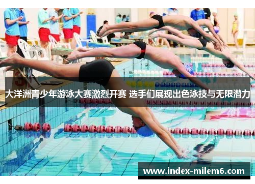 大洋洲青少年游泳大赛激烈开赛 选手们展现出色泳技与无限潜力