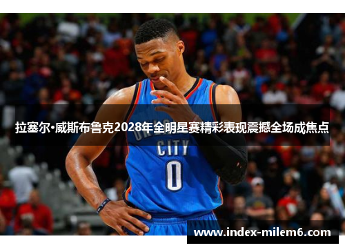 拉塞尔·威斯布鲁克2028年全明星赛精彩表现震撼全场成焦点