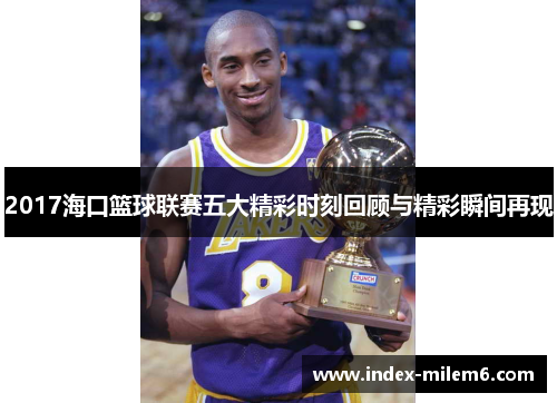 2017海口篮球联赛五大精彩时刻回顾与精彩瞬间再现