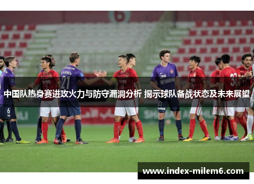 中国队热身赛进攻火力与防守漏洞分析 揭示球队备战状态及未来展望