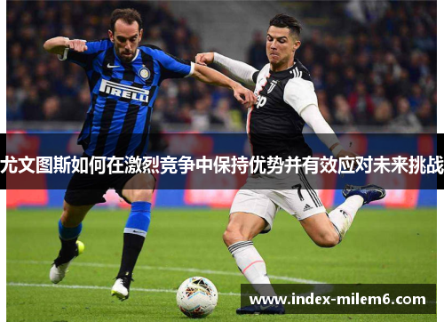 尤文图斯如何在激烈竞争中保持优势并有效应对未来挑战
