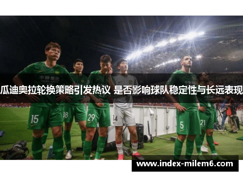 瓜迪奥拉轮换策略引发热议 是否影响球队稳定性与长远表现