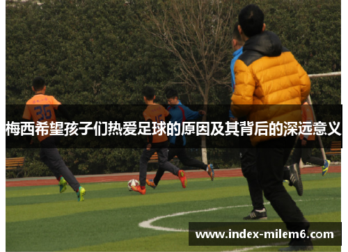 梅西希望孩子们热爱足球的原因及其背后的深远意义