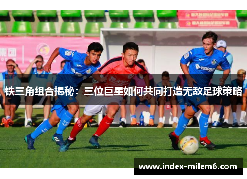 铁三角组合揭秘：三位巨星如何共同打造无敌足球策略