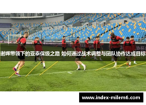 谢晖带领下的亚泰保级之路 如何通过战术调整与团队协作达成目标 谢晖带领下的亚泰保级之路 如何通过战术调整与团队协作达成目标