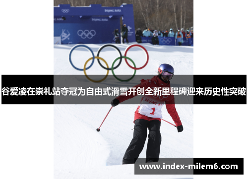 谷爱凌在崇礼站夺冠为自由式滑雪开创全新里程碑迎来历史性突破