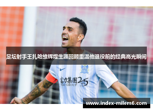 足坛射手王扎哈维辉煌生涯回顾重温他退役前的经典高光瞬间 足坛射手王扎哈维辉煌生涯回顾重温他退役前的经典高光瞬间