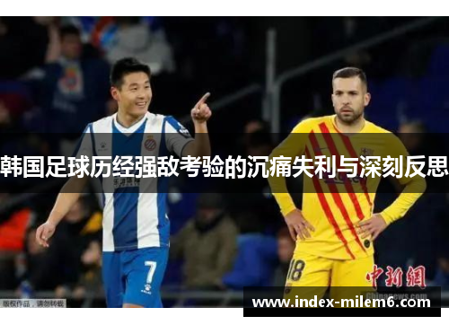 韩国足球历经强敌考验的沉痛失利与深刻反思 韩国足球历经强敌考验的沉痛失利与深刻反思