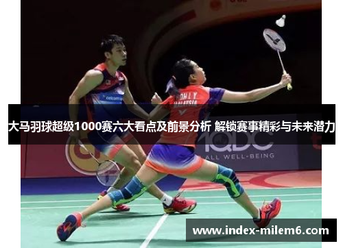 大马羽球超级1000赛六大看点及前景分析 解锁赛事精彩与未来潜力